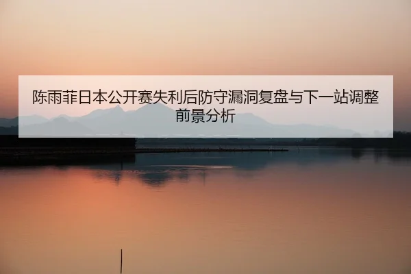 陈雨菲日本公开赛失利后防守漏洞复盘与下一站调整前景分析
